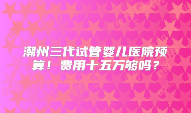 潮州三代试管婴儿医院预算！费用十五万够吗？