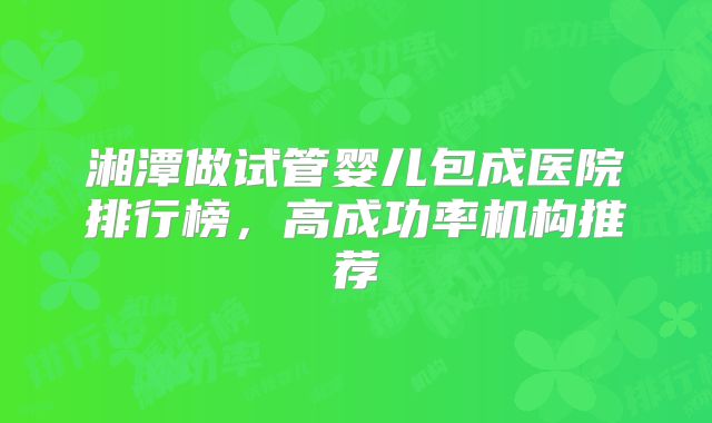 湘潭做试管婴儿包成医院排行榜，高成功率机构推荐
