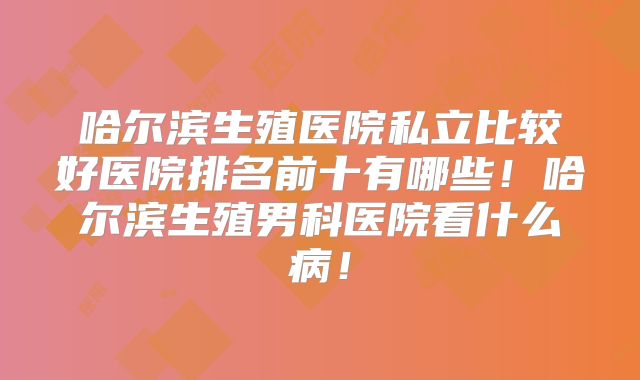 哈尔滨生殖医院私立比较好医院排名前十有哪些！哈尔滨生殖男科医院看什么病！