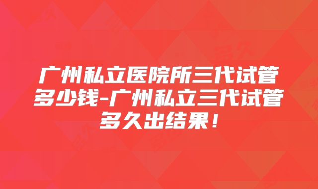 广州私立医院所三代试管多少钱-广州私立三代试管多久出结果！