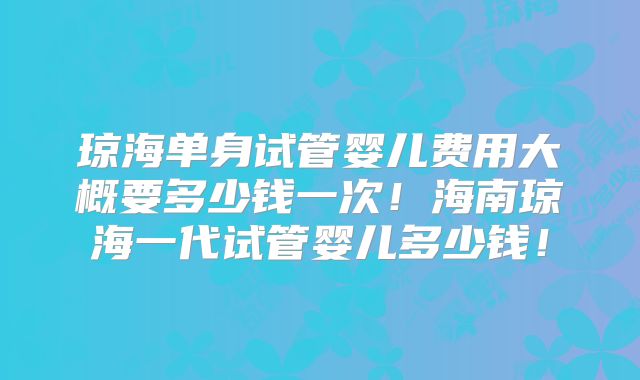 琼海单身试管婴儿费用大概要多少钱一次！海南琼海一代试管婴儿多少钱！