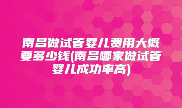 南昌做试管婴儿费用大概要多少钱(南昌哪家做试管婴儿成功率高)