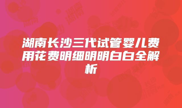 湖南长沙三代试管婴儿费用花费明细明明白白全解析