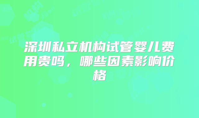深圳私立机构试管婴儿费用贵吗,哪些因素影响价格