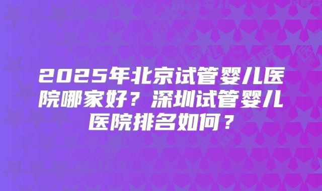 2025年北京试管婴儿医院哪家好？深圳试管婴儿医院排名如何？