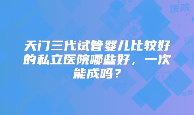 天门三代试管婴儿比较好的私立医院哪些好，一次能成吗？