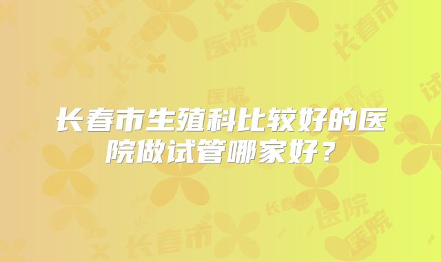 长春市生殖科比较好的医院做试管哪家好？
