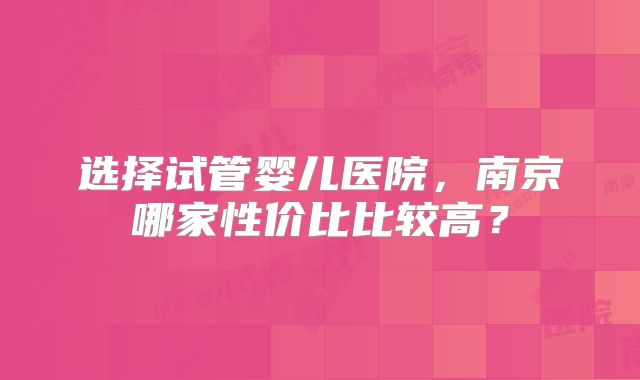 选择试管婴儿医院，南京哪家性价比比较高？