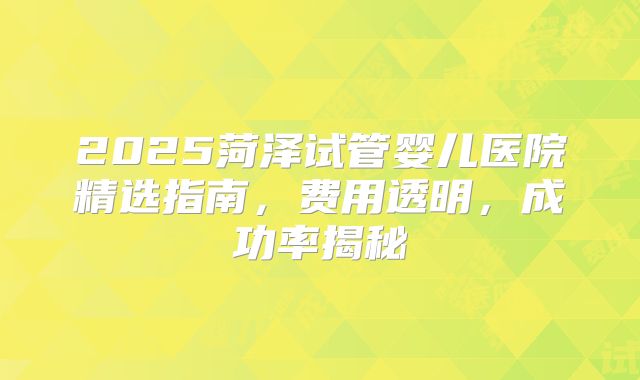 2025菏泽试管婴儿医院精选指南，费用透明，成功率揭秘