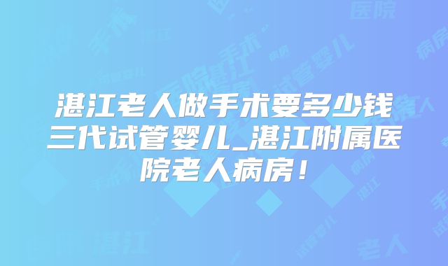 湛江老人做手术要多少钱三代试管婴儿_湛江附属医院老人病房！