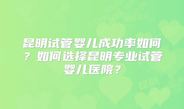 昆明试管婴儿成功率如何？如何选择昆明专业试管婴儿医院？