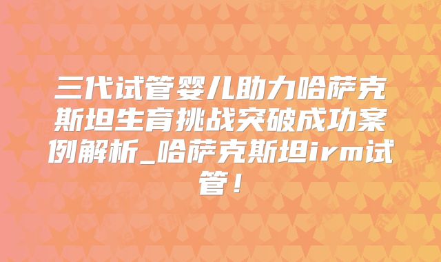 三代试管婴儿助力哈萨克斯坦生育挑战突破成功案例解析_哈萨克斯坦irm试管！