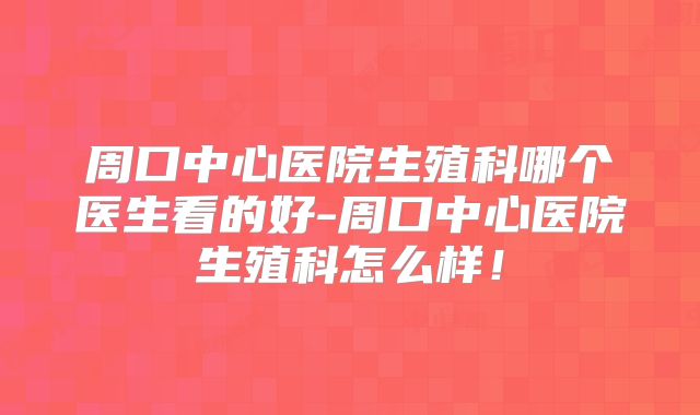 周口中心医院生殖科哪个医生看的好-周口中心医院生殖科怎么样！