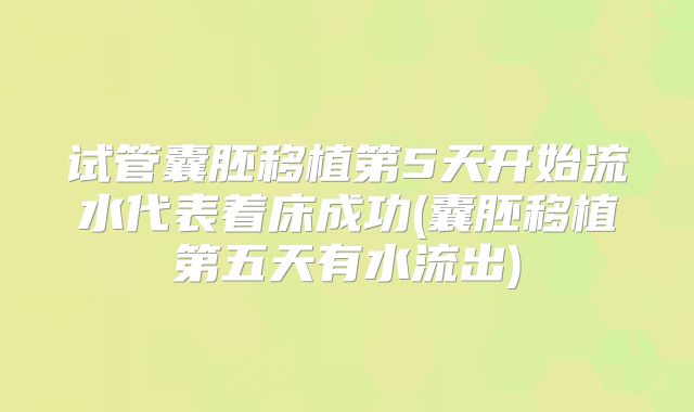 试管囊胚移植第5天开始流水代表着床成功(囊胚移植第五天有水流出)