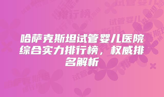 哈萨克斯坦试管婴儿医院综合实力排行榜，权威排名解析