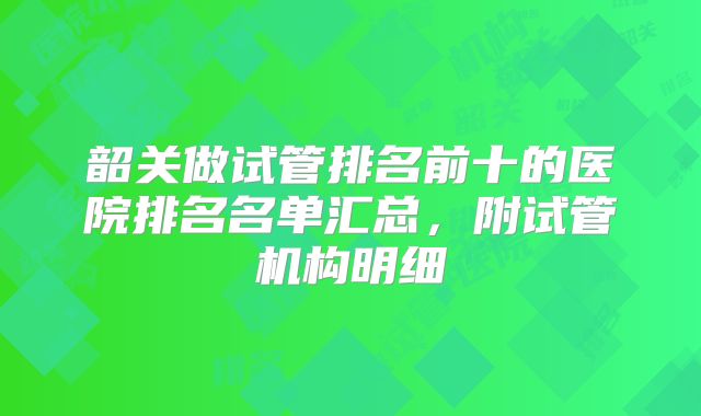 韶关做试管排名前十的医院排名名单汇总，附试管机构明细