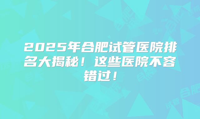 2025年合肥试管医院排名大揭秘！这些医院不容错过！