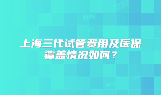 上海三代试管费用及医保覆盖情况如何？