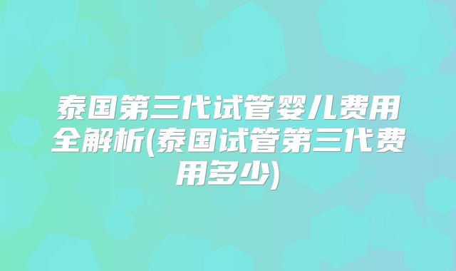 泰国第三代试管婴儿费用全解析(泰国试管第三代费用多少)