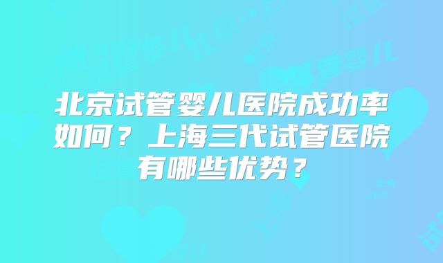 北京试管婴儿医院成功率如何？上海三代试管医院有哪些优势？