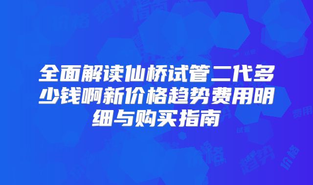全面解读仙桥试管二代多少钱啊新价格趋势费用明细与购买指南