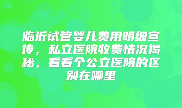 临沂试管婴儿费用明细宣传,私立医院收费情况揭秘,看看个公立医院的区别在哪里