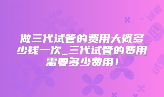 做三代试管的费用大概多少钱一次_三代试管的费用需要多少费用!