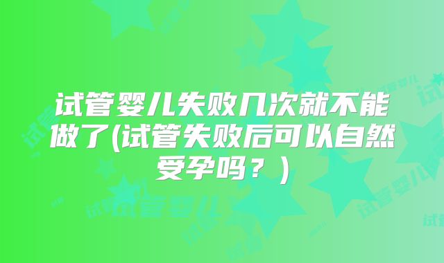 试管婴儿失败几次就不能做了(试管失败后可以自然受孕吗？)