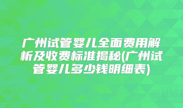 广州试管婴儿全面费用解析及收费标准揭秘(广州试管婴儿多少钱明细表)