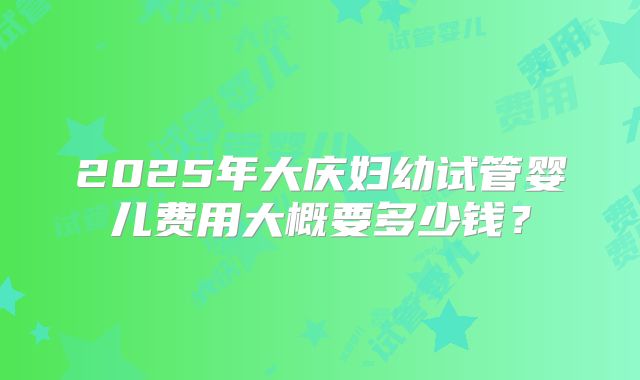 2025年大庆妇幼试管婴儿费用大概要多少钱？