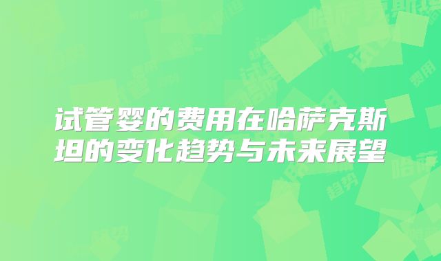 试管婴的费用在哈萨克斯坦的变化趋势与未来展望