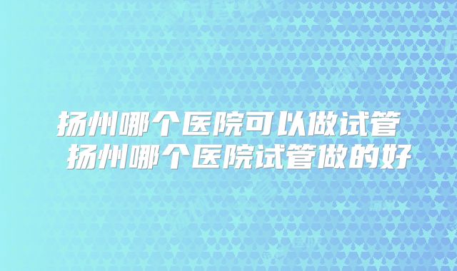 扬州哪个医院可以做试管 扬州哪个医院试管做的好