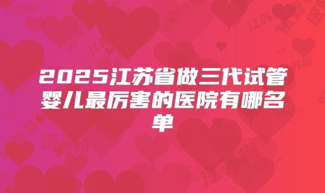 2025江苏省做三代试管婴儿最厉害的医院有哪名单