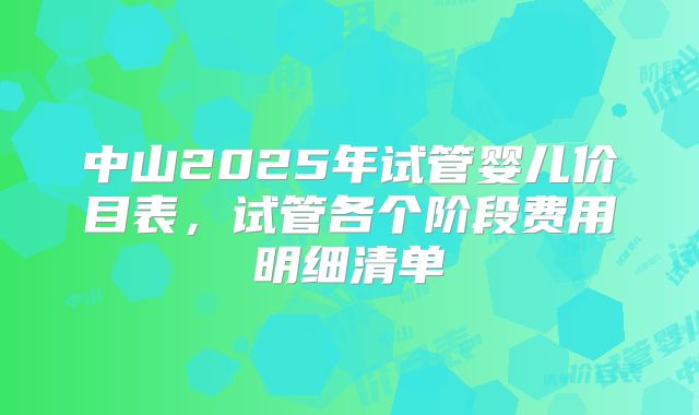中山2025年试管婴儿价目表，试管各个阶段费用明细清单