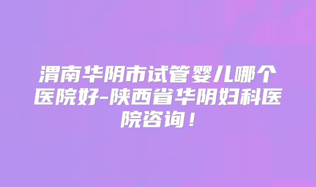 渭南华阴市试管婴儿哪个医院好-陕西省华阴妇科医院咨询！