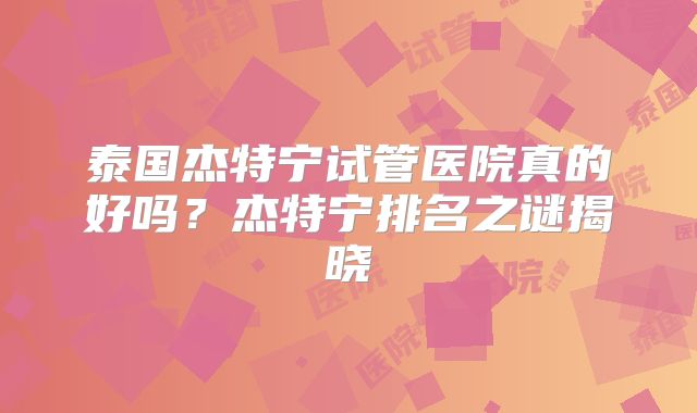 泰国杰特宁试管医院真的好吗？杰特宁排名之谜揭晓