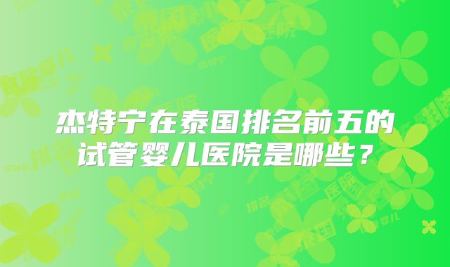 杰特宁在泰国排名前五的试管婴儿医院是哪些？