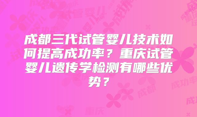 成都三代试管婴儿技术如何提高成功率？重庆试管婴儿遗传学检测有哪些优势？