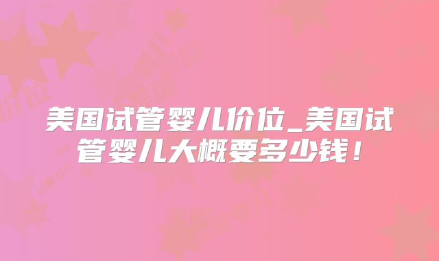 美国试管婴儿价位_美国试管婴儿大概要多少钱！