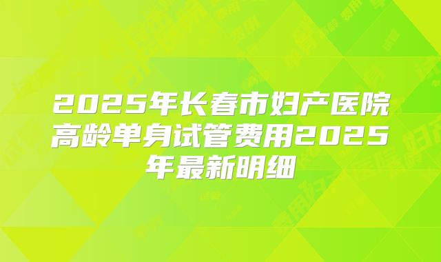 2025年长春市妇产医院高龄单身试管费用2025年最新明细