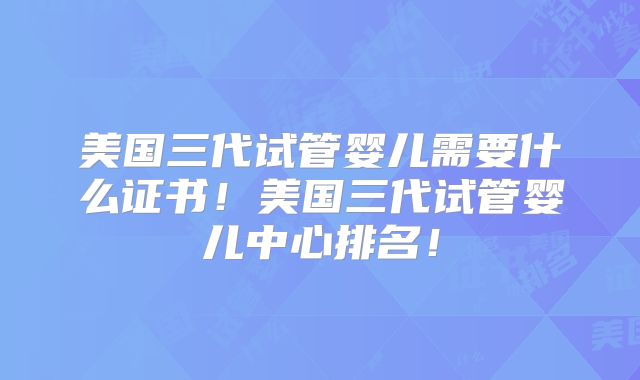 美国三代试管婴儿需要什么证书！美国三代试管婴儿中心排名！