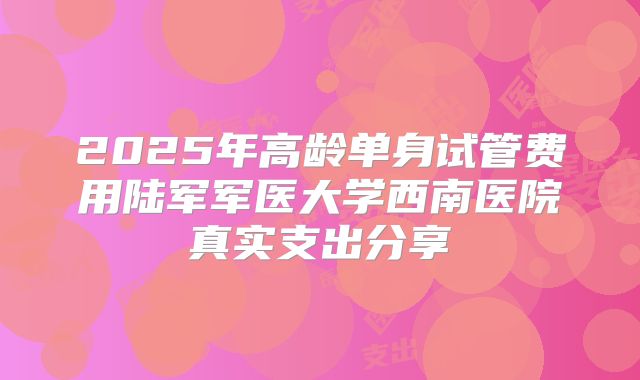 2025年高龄单身试管费用陆军军医大学西南医院真实支出分享
