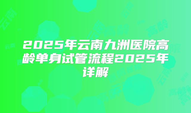 2025年云南九洲医院高龄单身试管流程2025年详解