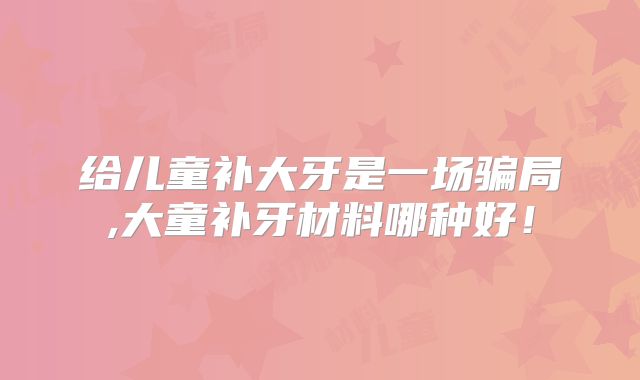 给儿童补大牙是一场骗局,大童补牙材料哪种好！