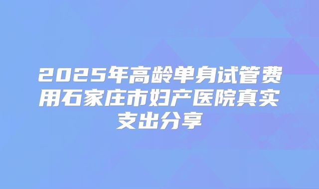 2025年高龄单身试管费用石家庄市妇产医院真实支出分享