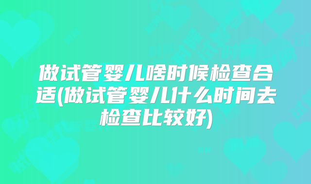 做试管婴儿啥时候检查合适(做试管婴儿什么时间去检查比较好)