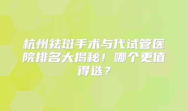 杭州祛斑手术与代试管医院排名大揭秘！哪个更值得选？