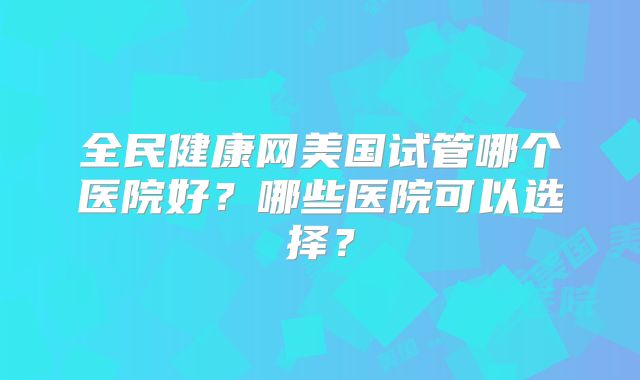 全民健康网美国试管哪个医院好？哪些医院可以选择？