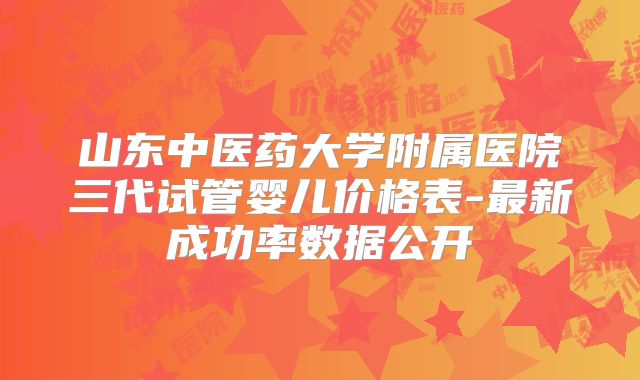 山东中医药大学附属医院三代试管婴儿价格表-最新成功率数据公开