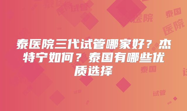 泰医院三代试管哪家好？杰特宁如何？泰国有哪些优质选择